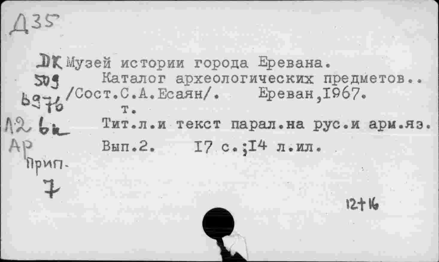 ﻿м Музей истории города Еревана.
Каталог археологических предметов..
/Сост.С.А.Есаян/. Ереван,19б7»
5*5
ЬЗгЪ
т.
Тит.л.и текст парал.на рус.и арм.яз Вып.2. 17 с.;14 л.ил. .